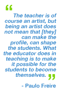 “The teacher is of course an artist, but being an artist does not mean that he or she can make the profile, can shape the students. What the educator does in teaching is to make it possible for the students to become themselves.” - Paulo Freire